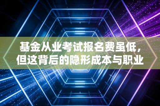 基金从业考试报名费虽低，但这背后的隐形成本与职业红利，你真的算清楚了吗？