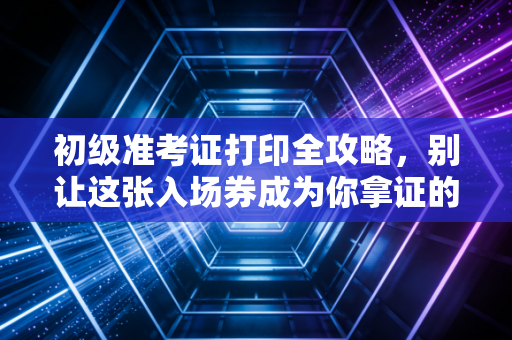 初级准考证打印全攻略，别让这张入场券成为你拿证的拦路虎