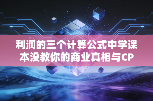 利润的三个计算公式中学课本没教你的商业真相与CPA实战智慧