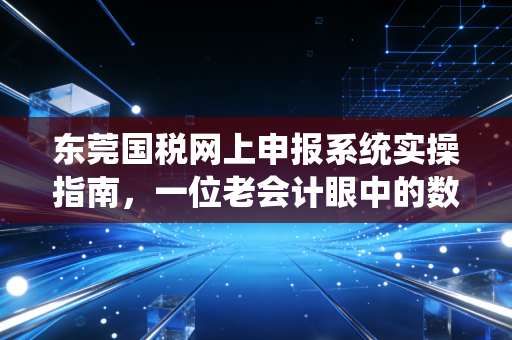 东莞国税网上申报系统实操指南，一位老会计眼中的数字化避坑与效率革命
