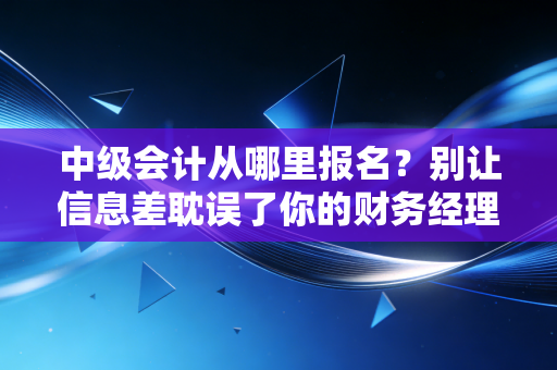 中级会计从哪里报名?别让信息差耽误了你的财务经理之路