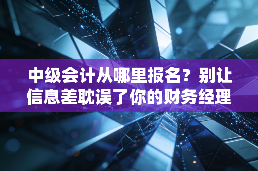 中级会计从哪里报名？别让信息差耽误了你的财务经理之路
