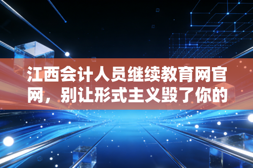江西会计人员继续教育网官网，别让形式主义毁了你的职业护城河，聊聊继续教育的那些事儿