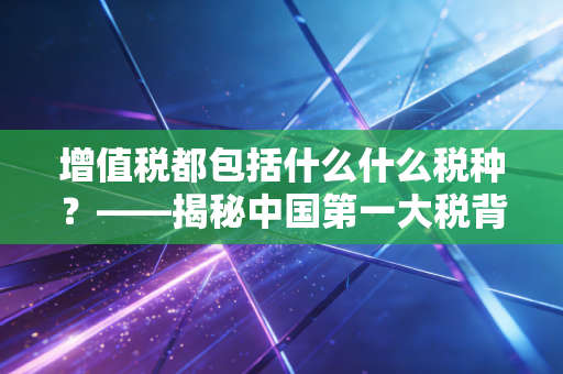 增值税都包括什么什么税种？——揭秘中国第一大税背后的家族成员与生存法则