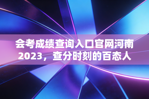 会考成绩查询入口官网河南2023，查分时刻的百态人生与给考生的真心话