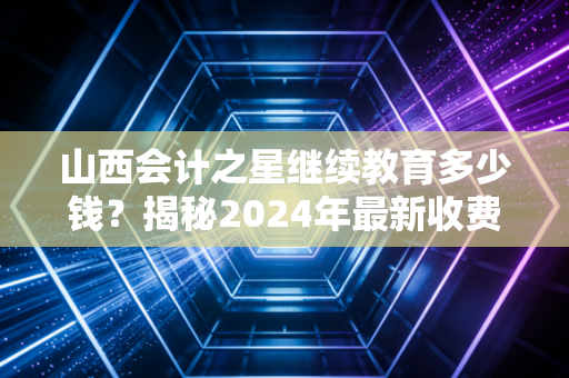 山西会计之星继续教育多少钱?揭秘2024年最新收费标准与行业潜规则