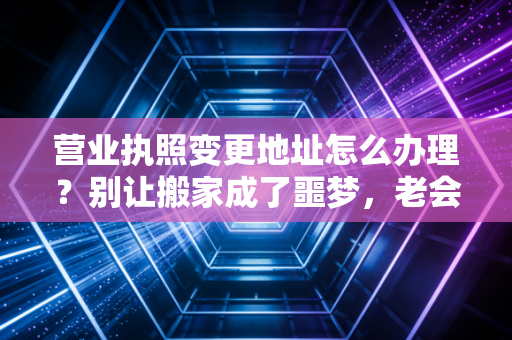 营业执照变更地址怎么办理？别让搬家成了噩梦，老会计手把手教你避坑全攻略