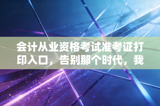 会计从业资格考试准考证打印入口，告别那个时代，我们该如何面对考证的变迁？