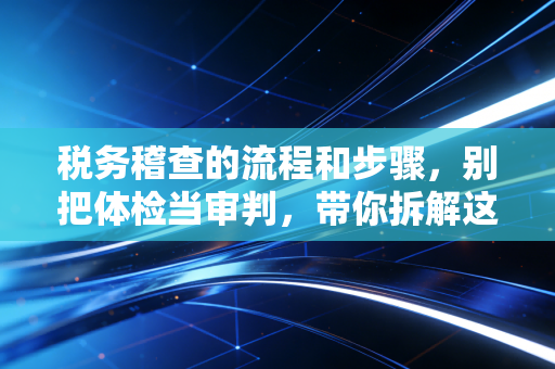 税务稽查的流程和步骤，别把体检当审判，带你拆解这场硬仗的每一个细节