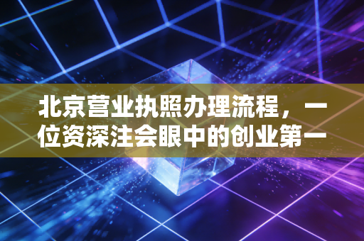 北京营业执照办理流程，一位资深注会眼中的创业第一公里与避坑指南