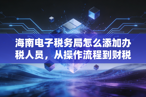 海南电子税务局怎么添加办税人员，从操作流程到财税管理的深度解析