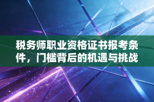 税务师职业资格证书报考条件，门槛背后的机遇与挑战，写给每一个想在这个行业扎根的你