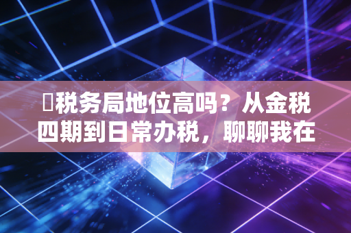 �税务局地位高吗？从金税四期到日常办税，聊聊我在财税圈摸爬滚打多年的真实体感