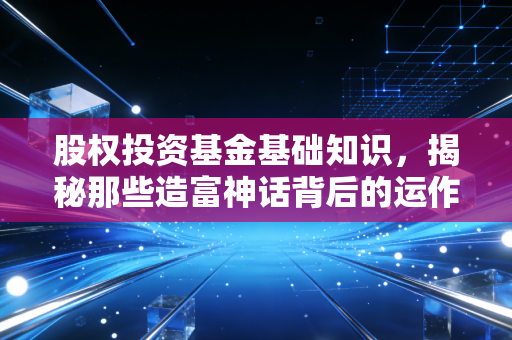 股权投资基金基础知识,揭秘那些造富神话背后的运作逻辑与风险