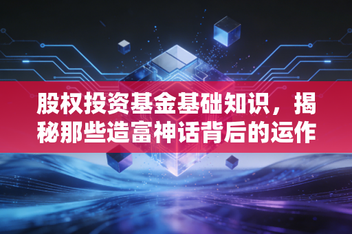 股权投资基金基础知识，揭秘那些造富神话背后的运作逻辑与风险