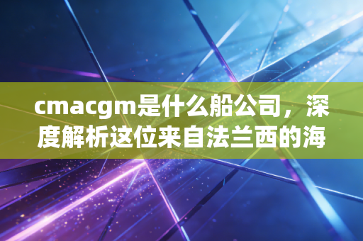 cmacgm是什么船公司，深度解析这位来自法兰西的海运大佬及其背后的商业版图