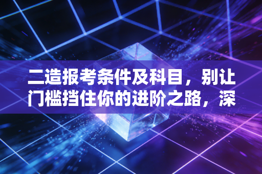 二造报考条件及科目，别让门槛挡住你的进阶之路，深度解析与备考建议