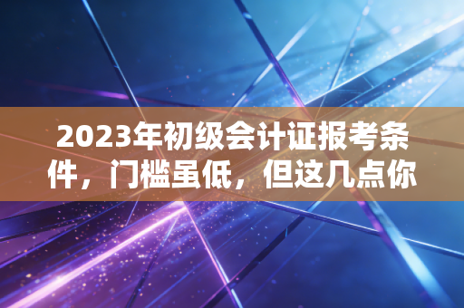 2023年初级会计证报考条件，门槛虽低，但这几点你必须搞清楚