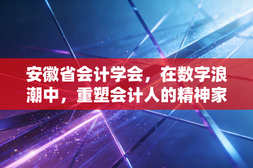 安徽省会计学会,在数字浪潮中,重塑会计人的精神家园与职业未来