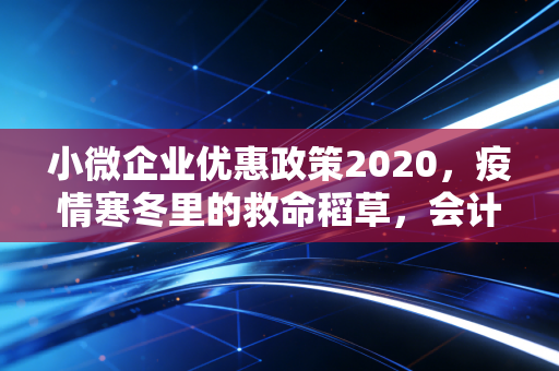 小微企业优惠政策2020，疫情寒冬里的救命稻草，会计人带你读懂背后的红利