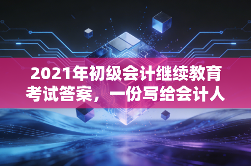 2021年初级会计继续教育考试答案，一份写给会计人的通关避坑指南与深度思考