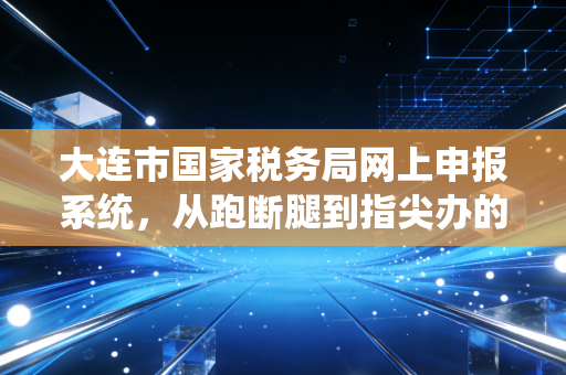大连市国家税务局网上申报系统,从跑断腿到指尖办的税务进化论