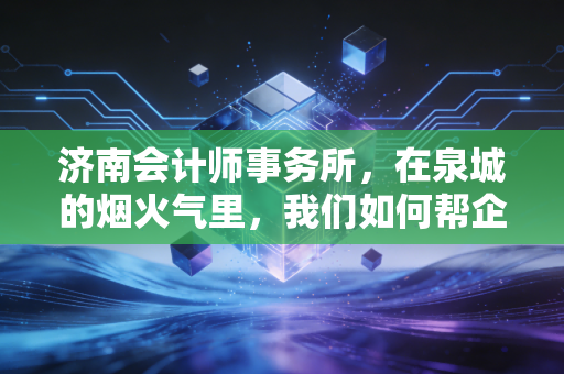 济南会计师事务所,在泉城的烟火气里,我们如何帮企业守住钱袋子?