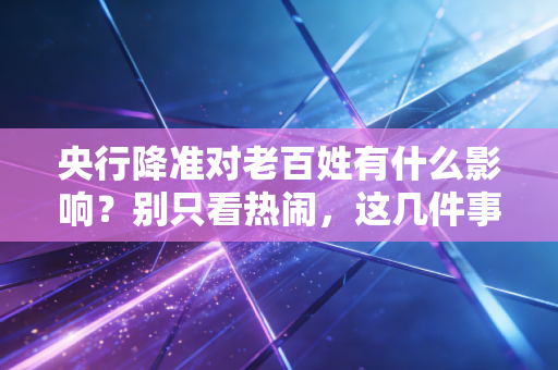 央行降准对老百姓有什么影响？别只看热闹，这几件事关乎你的钱袋子