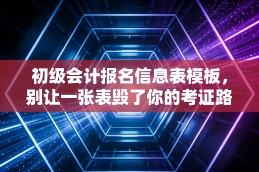 初级会计报名信息表模板，别让一张表毁了你的考证路，手把手教你避坑