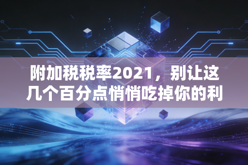 附加税税率2021，别让这几个百分点悄悄吃掉你的利润，资深CPA的深度解读与实务建议