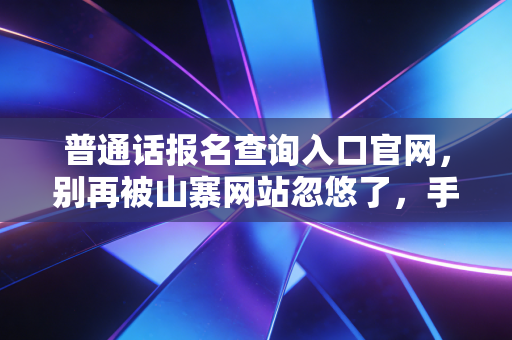 普通话报名查询入口官网，别再被山寨网站忽悠了，手把手教你搞定证书！