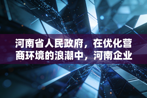 河南省人民政府，在优化营商环境的浪潮中，河南企业如何借势腾飞？