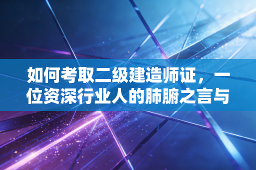 如何考取二级建造师证,一位资深行业人的肺腑之言与通关攻略