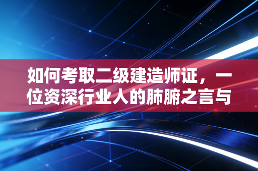 如何考取二级建造师证,一位资深行业人的肺腑之言与通关攻略