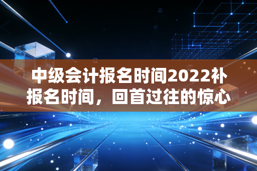 中级会计报名时间2022补报名时间，回首过往的惊心动魄，聊聊考证路上的那些生死时速