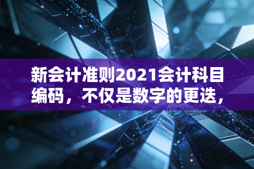 新会计准则2021会计科目编码，不仅是数字的更迭，更是商业逻辑的重构