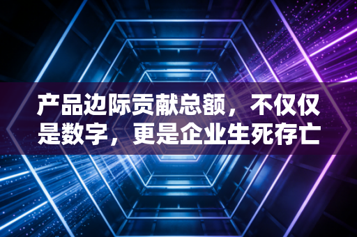 产品边际贡献总额，不仅仅是数字，更是企业生死存亡的隐形护盾