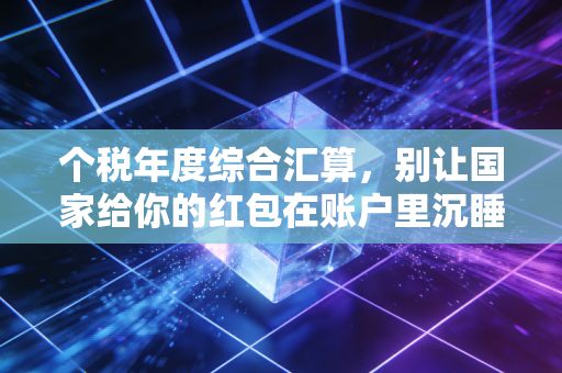 个税年度综合汇算,别让国家给你的红包在账户里沉睡——CPA手把手教你搞懂退税与补税