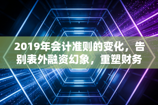 2019年会计准则的变化,告别表外融资幻象,重塑财务报表的灵魂