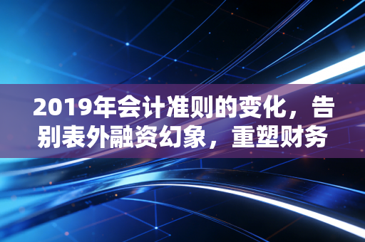 2019年会计准则的变化,告别表外融资幻象,重塑财务报表的灵魂