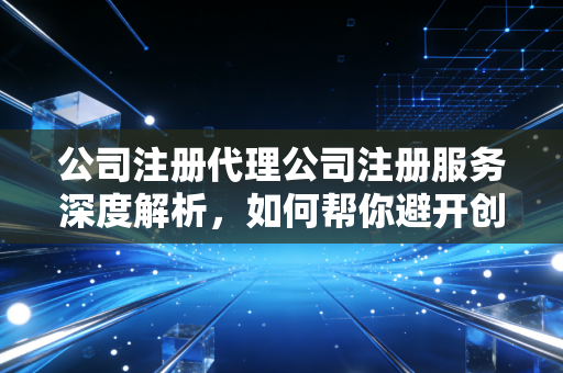 公司注册代理公司注册服务深度解析，如何帮你避开创业初期的那些隐形深坑？