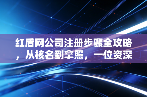 红盾网公司注册步骤全攻略，从核名到拿照，一位资深注会眼中的创业避坑实录