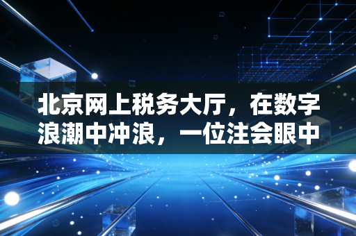 北京网上税务大厅，在数字浪潮中冲浪，一位注会眼中的指尖办税实战录