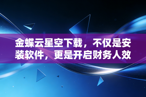 金蝶云星空下载，不仅是安装软件，更是开启财务人效率革命的新篇章