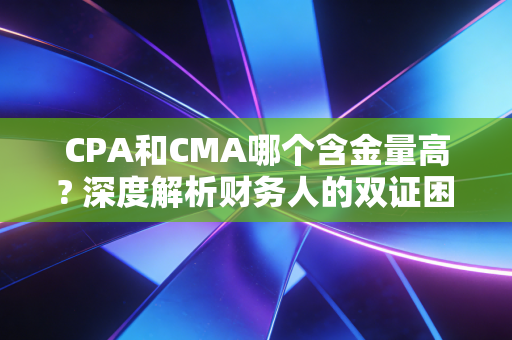CPA和CMA哪个含金量高? 深度解析财务人的双证困局与职业抉择
