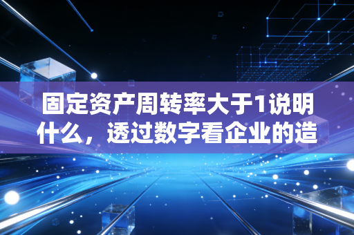 固定资产周转率大于1说明什么,透过数字看企业的造血能力与隐忧