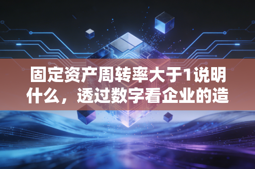 固定资产周转率大于1说明什么,透过数字看企业的造血能力与隐忧