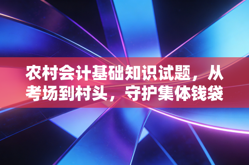 农村会计基础知识试题，从考场到村头，守护集体钱袋子的必修课