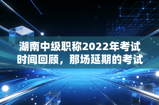 湖南中级职称2022年考试时间回顾，那场延期的考试与无数会计人的坚持