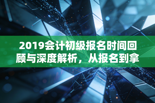 2019会计初级报名时间回顾与深度解析，从报名到拿证，一场关于坚持的修行